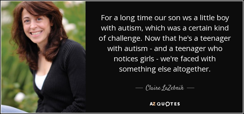 For a long time our son ws a little boy with autism, which was a certain kind of challenge. Now that he's a teenager with autism - and a teenager who notices girls - we're faced with something else altogether. - Claire LaZebnik