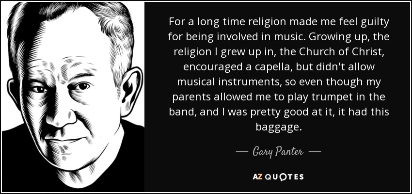 For a long time religion made me feel guilty for being involved in music. Growing up, the religion I grew up in, the Church of Christ, encouraged a capella, but didn't allow musical instruments, so even though my parents allowed me to play trumpet in the band, and I was pretty good at it, it had this baggage. - Gary Panter