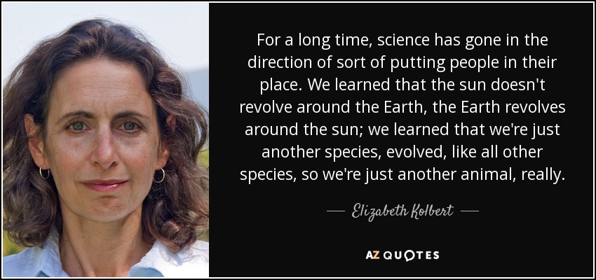 For a long time, science has gone in the direction of sort of putting people in their place. We learned that the sun doesn't revolve around the Earth, the Earth revolves around the sun; we learned that we're just another species, evolved, like all other species, so we're just another animal, really. - Elizabeth Kolbert