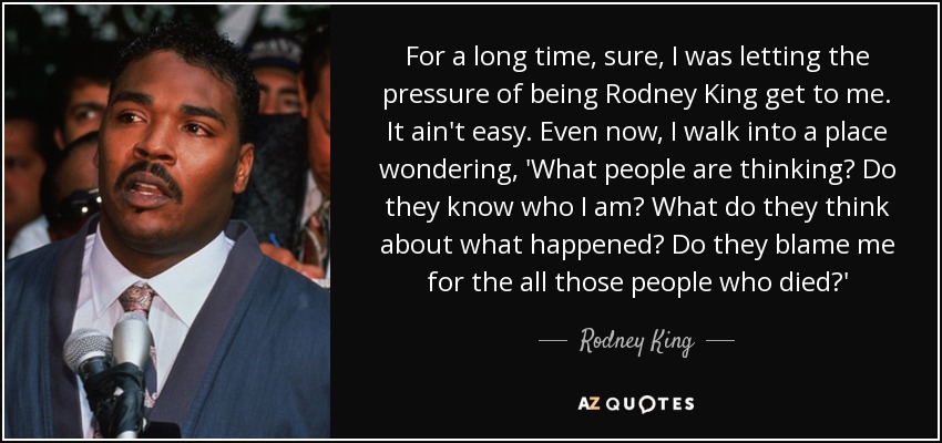 For a long time, sure, I was letting the pressure of being Rodney King get to me. It ain't easy. Even now, I walk into a place wondering, 'What people are thinking? Do they know who I am? What do they think about what happened? Do they blame me for the all those people who died?' - Rodney King