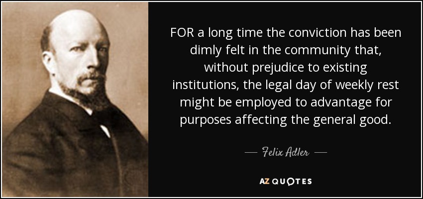 FOR a long time the conviction has been dimly felt in the community that, without prejudice to existing institutions, the legal day of weekly rest might be employed to advantage for purposes affecting the general good. - Felix Adler