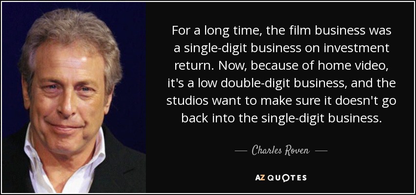 For a long time, the film business was a single-digit business on investment return. Now, because of home video, it's a low double-digit business, and the studios want to make sure it doesn't go back into the single-digit business. - Charles Roven