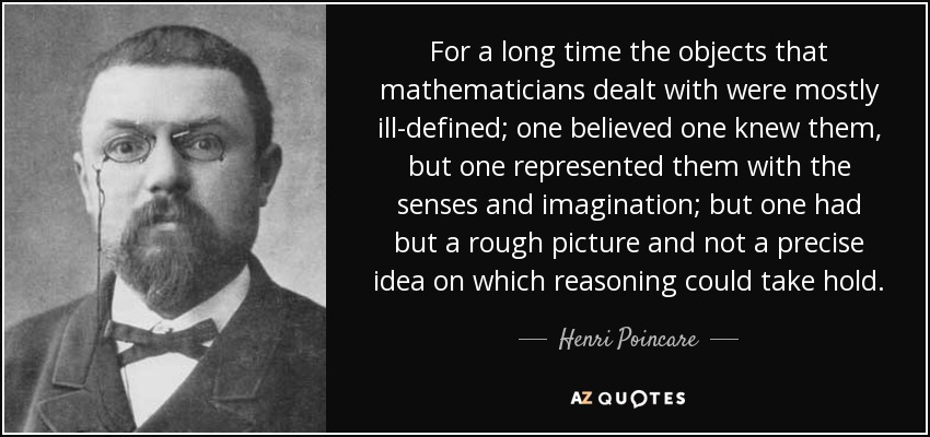 For a long time the objects that mathematicians dealt with were mostly ill-defined; one believed one knew them, but one represented them with the senses and imagination; but one had but a rough picture and not a precise idea on which reasoning could take hold. - Henri Poincare