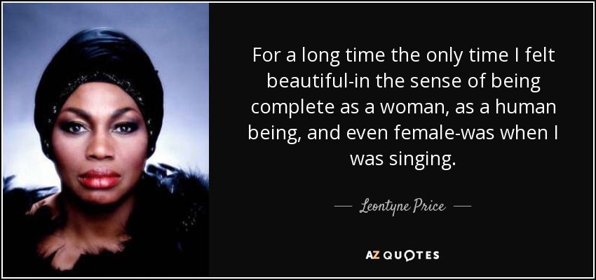 For a long time the only time I felt beautiful-in the sense of being complete as a woman, as a human being, and even female-was when I was singing. - Leontyne Price