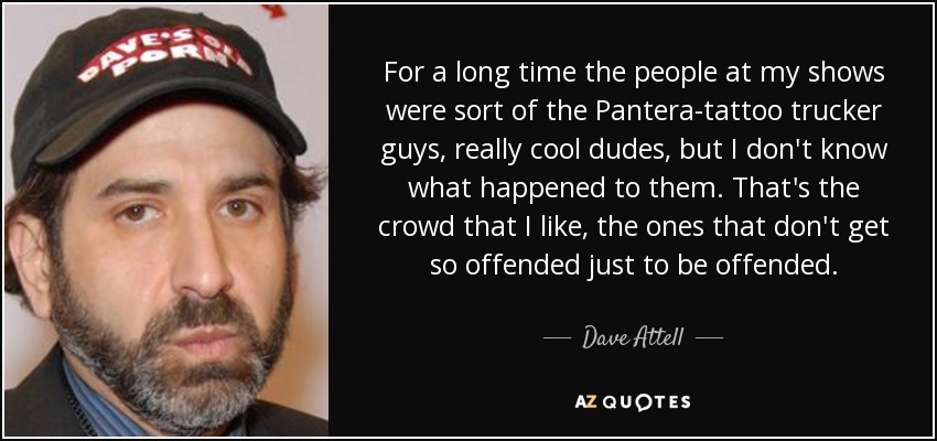 For a long time the people at my shows were sort of the Pantera-tattoo trucker guys, really cool dudes, but I don't know what happened to them. That's the crowd that I like, the ones that don't get so offended just to be offended. - Dave Attell