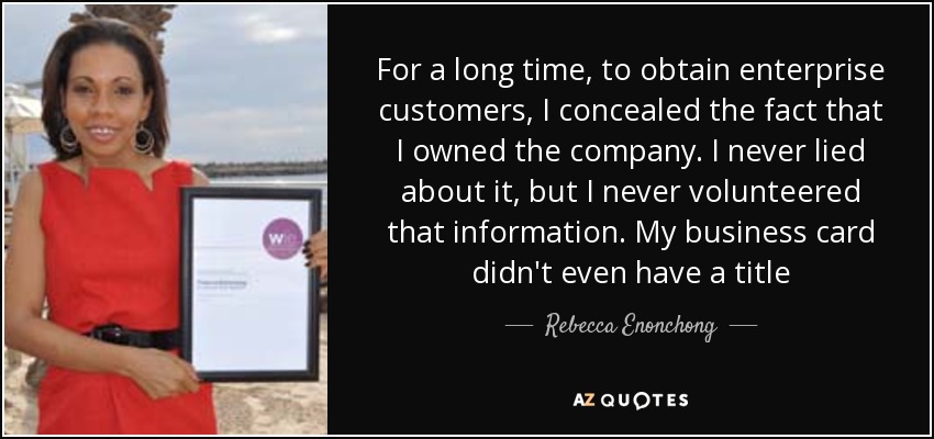 For a long time, to obtain enterprise customers, I concealed the fact that I owned the company. I never lied about it, but I never volunteered that information. My business card didn't even have a title - Rebecca Enonchong