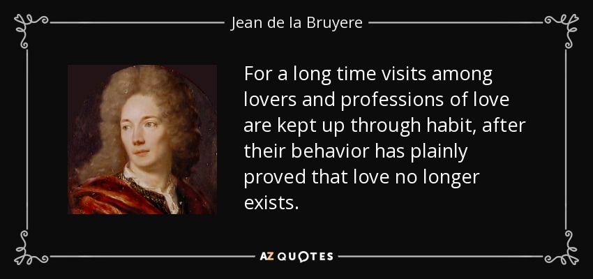 For a long time visits among lovers and professions of love are kept up through habit, after their behavior has plainly proved that love no longer exists. - Jean de la Bruyere