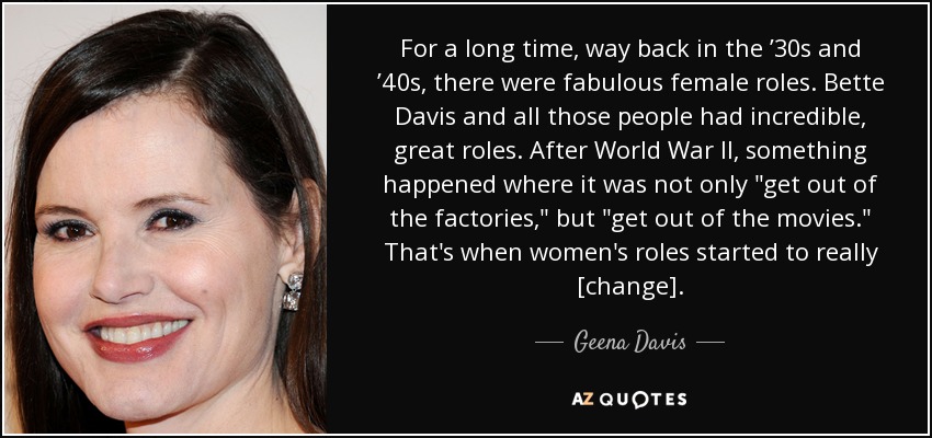 For a long time, way back in the ’30s and ’40s, there were fabulous female roles. Bette Davis and all those people had incredible, great roles. After World War II, something happened where it was not only 