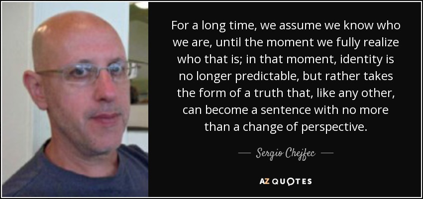 For a long time, we assume we know who we are, until the moment we fully realize who that is; in that moment, identity is no longer predictable, but rather takes the form of a truth that, like any other, can become a sentence with no more than a change of perspective. - Sergio Chejfec