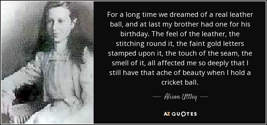 For a long time we dreamed of a real leather ball, and at last my brother had one for his birthday. The feel of the leather, the stitching round it, the faint gold letters stamped upon it, the touch of the seam, the smell of it, all affected me so deeply that I still have that ache of beauty when I hold a cricket ball. - Alison Uttley