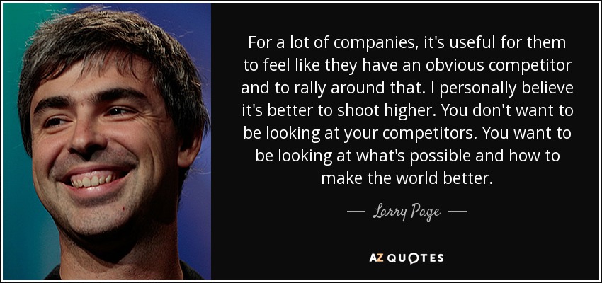 For a lot of companies, it's useful for them to feel like they have an obvious competitor and to rally around that. I personally believe it's better to shoot higher. You don't want to be looking at your competitors. You want to be looking at what's possible and how to make the world better. - Larry Page