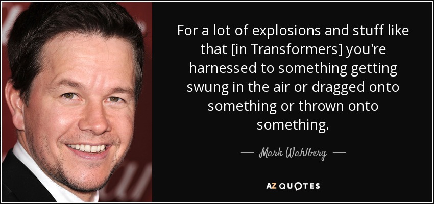 For a lot of explosions and stuff like that [in Transformers] you're harnessed to something getting swung in the air or dragged onto something or thrown onto something. - Mark Wahlberg
