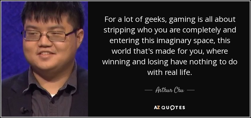 For a lot of geeks, gaming is all about stripping who you are completely and entering this imaginary space, this world that's made for you, where winning and losing have nothing to do with real life. - Arthur Chu
