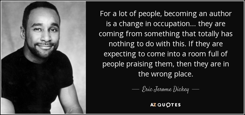 For a lot of people, becoming an author is a change in occupation... they are coming from something that totally has nothing to do with this. If they are expecting to come into a room full of people praising them, then they are in the wrong place. - Eric Jerome Dickey