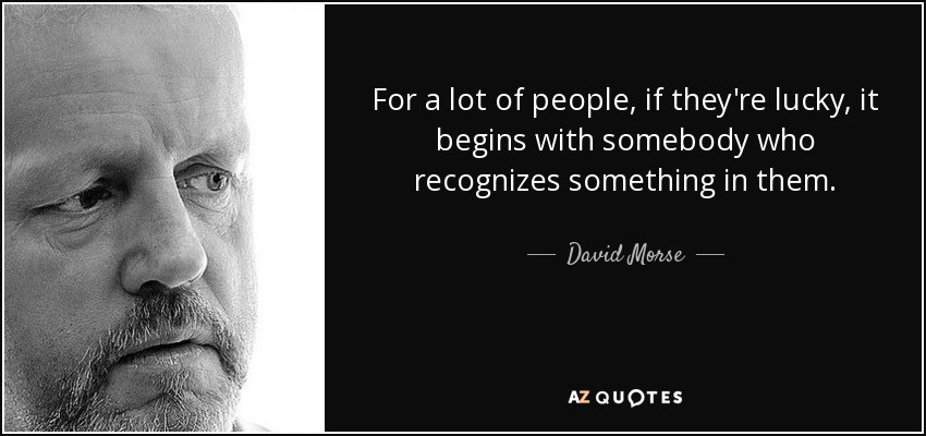 For a lot of people, if they're lucky, it begins with somebody who recognizes something in them. - David Morse