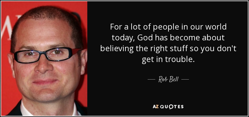 For a lot of people in our world today, God has become about believing the right stuff so you don't get in trouble. - Rob Bell