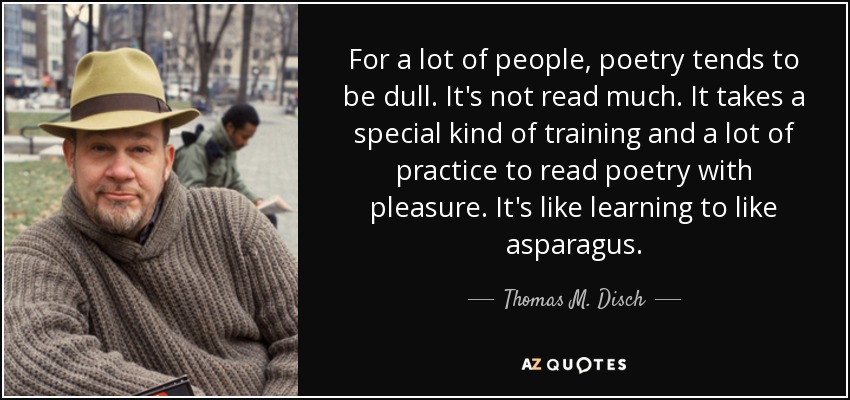 For a lot of people, poetry tends to be dull. It's not read much. It takes a special kind of training and a lot of practice to read poetry with pleasure. It's like learning to like asparagus. - Thomas M. Disch