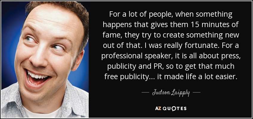 For a lot of people, when something happens that gives them 15 minutes of fame, they try to create something new out of that. I was really fortunate. For a professional speaker, it is all about press, publicity and PR, so to get that much free publicity ... it made life a lot easier. - Judson Laipply