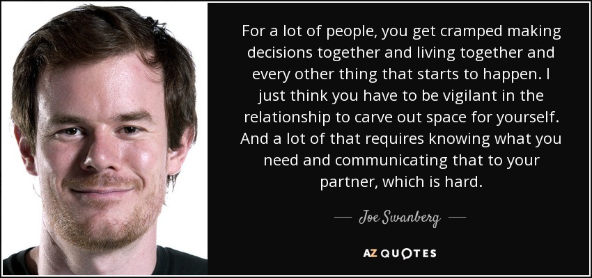 For a lot of people, you get cramped making decisions together and living together and every other thing that starts to happen. I just think you have to be vigilant in the relationship to carve out space for yourself. And a lot of that requires knowing what you need and communicating that to your partner, which is hard. - Joe Swanberg