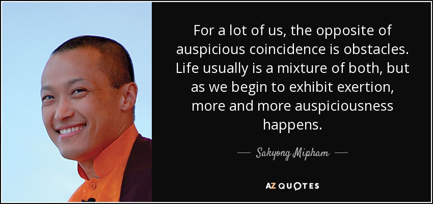 For a lot of us, the opposite of auspicious coincidence is obstacles. Life usually is a mixture of both, but as we begin to exhibit exertion, more and more auspiciousness happens. - Sakyong Mipham