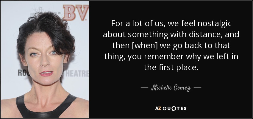 For a lot of us, we feel nostalgic about something with distance, and then [when] we go back to that thing, you remember why we left in the first place. - Michelle Gomez