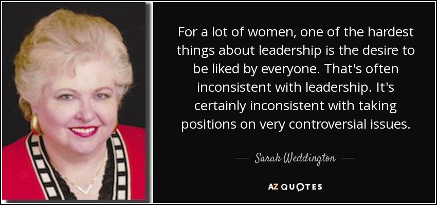 For a lot of women, one of the hardest things about leadership is the desire to be liked by everyone. That's often inconsistent with leadership. It's certainly inconsistent with taking positions on very controversial issues. - Sarah Weddington