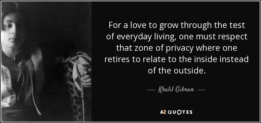 For a love to grow through the test of everyday living, one must respect that zone of privacy where one retires to relate to the inside instead of the outside. - Khalil Gibran