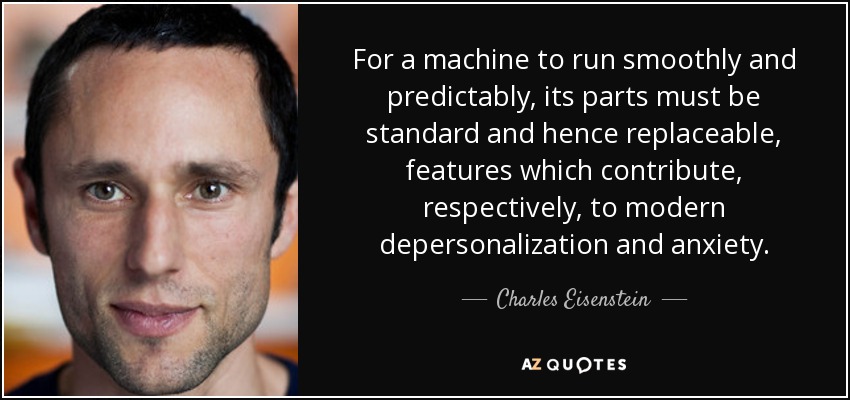 For a machine to run smoothly and predictably, its parts must be standard and hence replaceable, features which contribute, respectively, to modern depersonalization and anxiety. - Charles Eisenstein