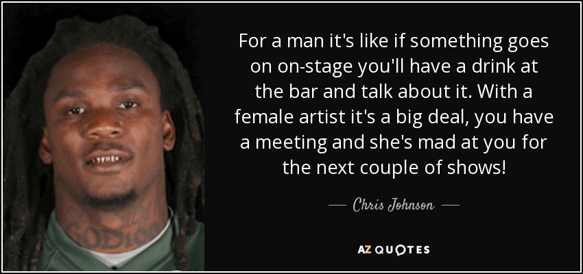 For a man it's like if something goes on on-stage you'll have a drink at the bar and talk about it. With a female artist it's a big deal, you have a meeting and she's mad at you for the next couple of shows! - Chris Johnson