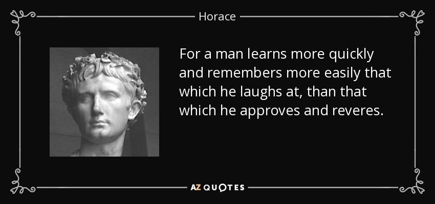 For a man learns more quickly and remembers more easily that which he laughs at, than that which he approves and reveres. - Horace