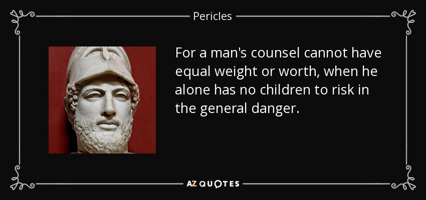 For a man's counsel cannot have equal weight or worth, when he alone has no children to risk in the general danger. - Pericles