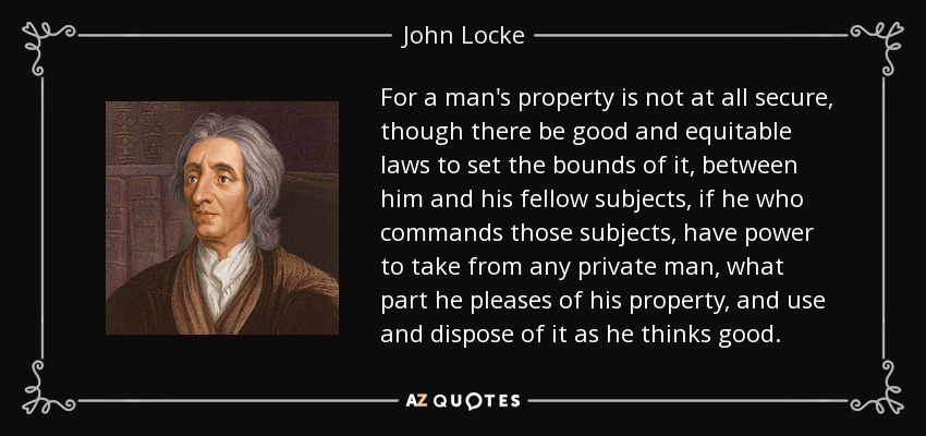For a man's property is not at all secure, though there be good and equitable laws to set the bounds of it, between him and his fellow subjects, if he who commands those subjects, have power to take from any private man, what part he pleases of his property, and use and dispose of it as he thinks good. - John Locke