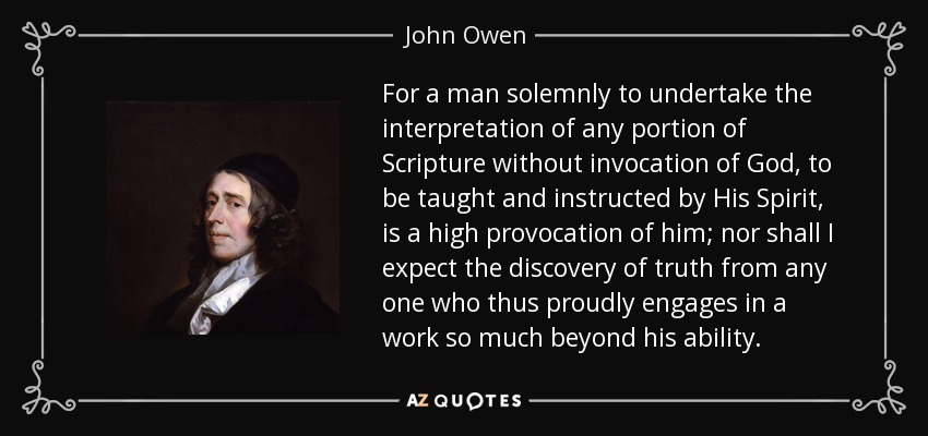 For a man solemnly to undertake the interpretation of any portion of Scripture without invocation of God, to be taught and instructed by His Spirit, is a high provocation of him; nor shall I expect the discovery of truth from any one who thus proudly engages in a work so much beyond his ability. - John Owen