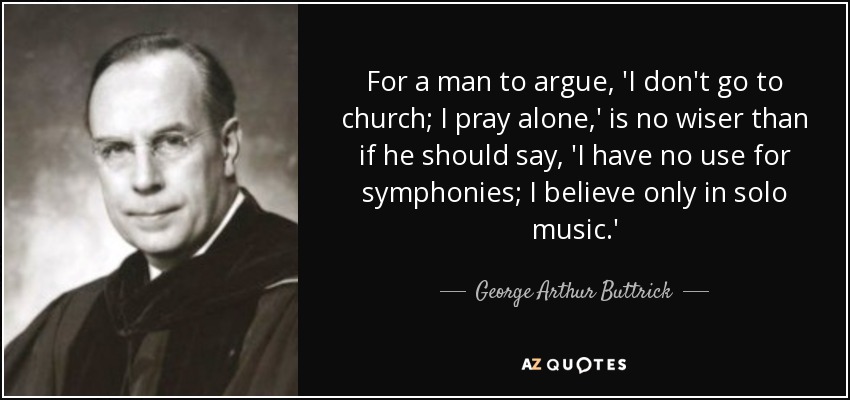 For a man to argue, 'I don't go to church; I pray alone,' is no wiser than if he should say, 'I have no use for symphonies; I believe only in solo music.' - George Arthur Buttrick