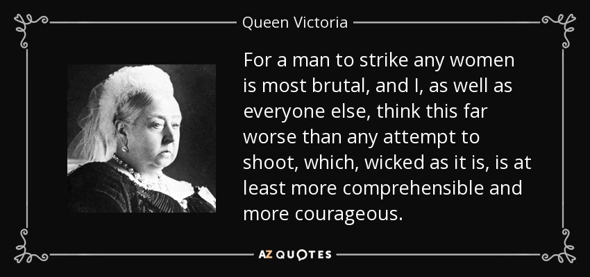For a man to strike any women is most brutal, and I, as well as everyone else, think this far worse than any attempt to shoot, which, wicked as it is, is at least more comprehensible and more courageous. - Queen Victoria