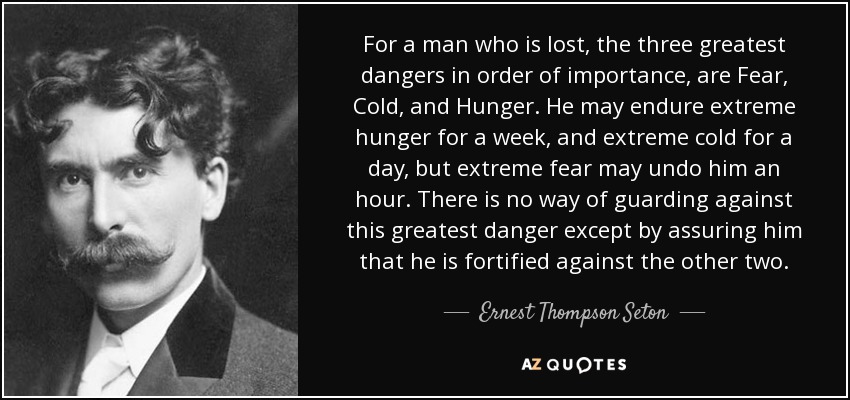 For a man who is lost, the three greatest dangers in order of importance, are Fear, Cold, and Hunger. He may endure extreme hunger for a week, and extreme cold for a day, but extreme fear may undo him an hour. There is no way of guarding against this greatest danger except by assuring him that he is fortified against the other two. - Ernest Thompson Seton