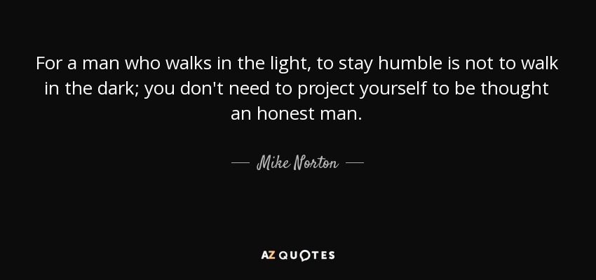 For a man who walks in the light, to stay humble is not to walk in the dark; you don't need to project yourself to be thought an honest man. - Mike Norton