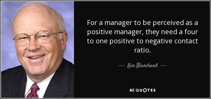 For a manager to be perceived as a positive manager, they need a four to one positive to negative contact ratio. - Ken Blanchard