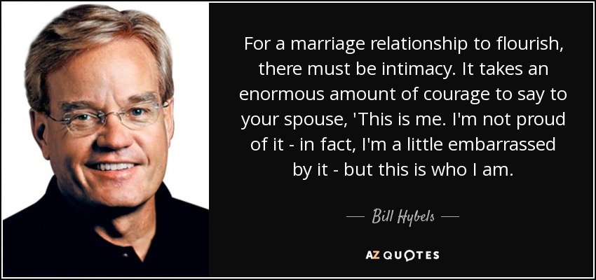 For a marriage relationship to flourish, there must be intimacy. It takes an enormous amount of courage to say to your spouse, 'This is me. I'm not proud of it - in fact, I'm a little embarrassed by it - but this is who I am. - Bill Hybels
