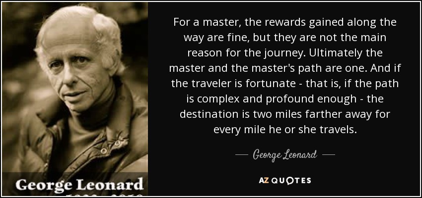 For a master, the rewards gained along the way are fine, but they are not the main reason for the journey. Ultimately the master and the master's path are one. And if the traveler is fortunate - that is, if the path is complex and profound enough - the destination is two miles farther away for every mile he or she travels. - George Leonard