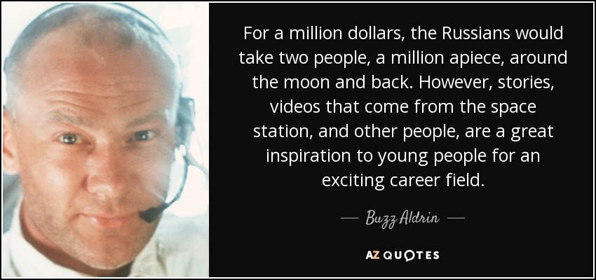 For a million dollars, the Russians would take two people, a million apiece, around the moon and back. However, stories, videos that come from the space station, and other people, are a great inspiration to young people for an exciting career field. - Buzz Aldrin
