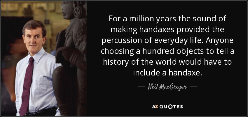 For a million years the sound of making handaxes provided the percussion of everyday life. Anyone choosing a hundred objects to tell a history of the world would have to include a handaxe. - Neil MacGregor