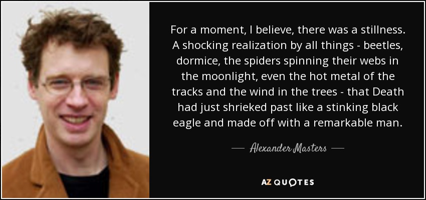 For a moment, I believe, there was a stillness. A shocking realization by all things - beetles, dormice, the spiders spinning their webs in the moonlight, even the hot metal of the tracks and the wind in the trees - that Death had just shrieked past like a stinking black eagle and made off with a remarkable man. - Alexander Masters