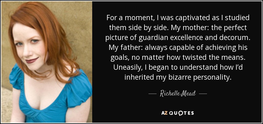 For a moment, I was captivated as I studied them side by side. My mother: the perfect picture of guardian excellence and decorum. My father: always capable of achieving his goals, no matter how twisted the means. Uneasily, I began to understand how I’d inherited my bizarre personality. - Richelle Mead