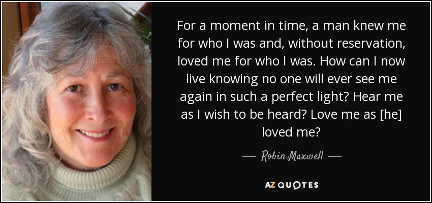 For a moment in time, a man knew me for who I was and, without reservation, loved me for who I was. How can I now live knowing no one will ever see me again in such a perfect light? Hear me as I wish to be heard? Love me as [he] loved me? - Robin Maxwell