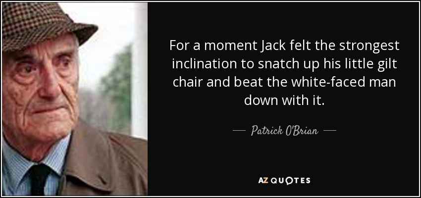 For a moment Jack felt the strongest inclination to snatch up his little gilt chair and beat the white-faced man down with it. - Patrick O'Brian