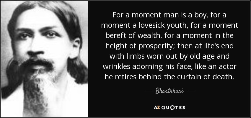 For a moment man is a boy, for a moment a lovesick youth, for a moment bereft of wealth, for a moment in the height of prosperity; then at life's end with limbs worn out by old age and wrinkles adorning his face, like an actor he retires behind the curtain of death. - Bhartrhari