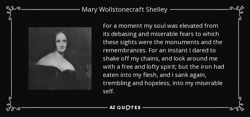 For a moment my soul was elevated from its debasing and miserable fears to which these sights were the monuments and the remembrances. For an instant I dared to shake off my chains, and look around me with a free and lofty spirit; but the iron had eaten into my flesh, and I sank again, trembling and hopeless, into my miserable self. - Mary Wollstonecraft Shelley