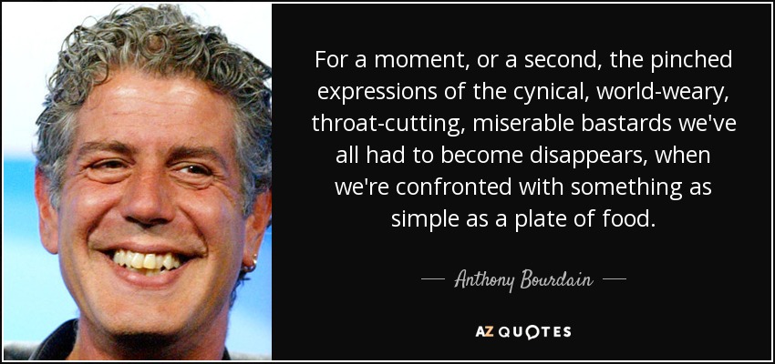 For a moment, or a second, the pinched expressions of the cynical, world-weary, throat-cutting, miserable bastards we've all had to become disappears, when we're confronted with something as simple as a plate of food. - Anthony Bourdain