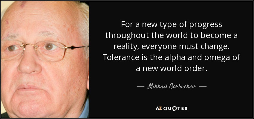 For a new type of progress throughout the world to become a reality, everyone must change. Tolerance is the alpha and omega of a new world order. - Mikhail Gorbachev